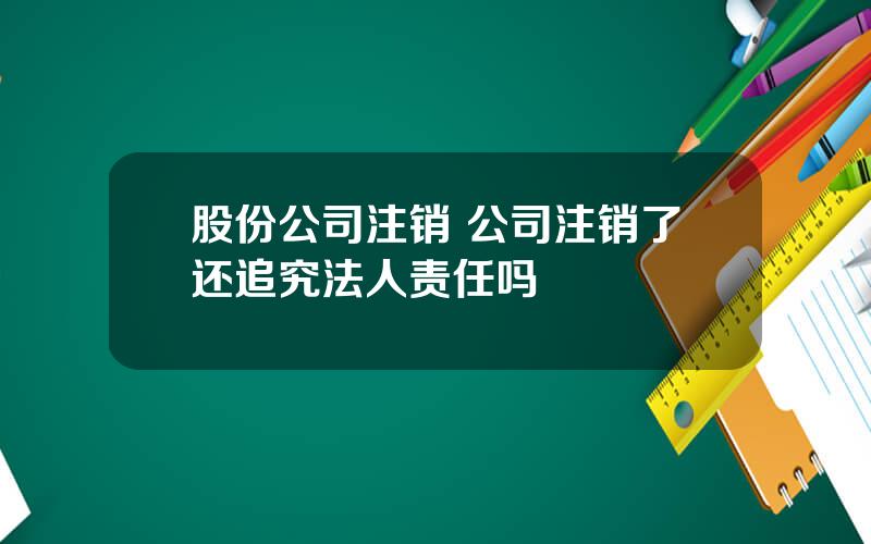 股份公司注销 公司注销了还追究法人责任吗